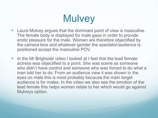 Mulvey
 Laura Mulvey argues that the dominant point of view is masculine.
   The female body is displayed for male gaze in order to provide
   erotic pleasure for the male. Women are therefore objectified by
   the camera lens and whatever gender the spectator/audience is
   positioned accept the masculine POV.

 In the Mr Brighside video I looked at I feel that the lead female
   actress was objectified to a point. She was scene as someone
   who didn’t have control and someone who was forced to do what a
   man told her to do. From an audience view it was shown in the
   eyes on male this is most probably because the main target
   audience is for males. In the video we also see the emotion of the
   lead female this helps woman relate to her which would go against
   Mulveys option.
 