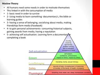 Maslow Theory
• All humans need some needs in order to motivate themselves
• This linked in with the consumption of media
• 1- basic need in order to survive
• 2- Using media to learn something- documentary's, the bible or
learning guides
• 3- having a sense of belonging, socialising about media, making
friendships form media (Facebook)
• 4- to gain personal achievements- consuming historical subjects,
gaining awards from media, having a reputation
• 5- achieving self actualisation. Learning form a documentary or
completing a book
 