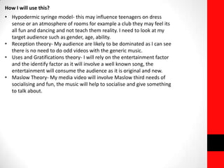 How I will use this?
• Hypodermic syringe model- this may influence teenagers on dress
sense or an atmosphere of rooms for example a club they may feel its
all fun and dancing and not teach them reality. I need to look at my
target audience such as gender, age, ability.
• Reception theory- My audience are likely to be dominated as I can see
there is no need to do odd videos with the generic music.
• Uses and Gratifications theory- I will rely on the entertainment factor
and the identify factor as it will involve a well known song, the
entertainment will consume the audience as it is original and new.
• Maslow Theory- My media video will involve Maslow third needs of
socialising and fun, the music will help to socialise and give something
to talk about.
 