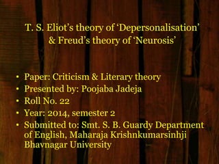 T. S. Eliot‟s theory of „Depersonalisation‟
& Freud‟s theory of „Neurosis‟
• Paper: Criticism & Literary theory
• Presented by: Poojaba Jadeja
• Roll No. 22
• Year: 2014, semester 2
• Submitted to: Smt. S. B. Guardy Department
of English, Maharaja Krishnkumarsinhji
Bhavnagar University
 