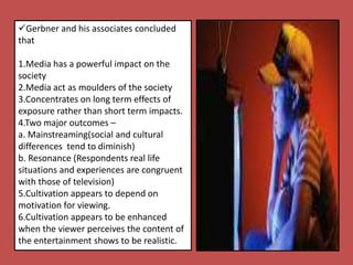Gerbner and his associates concluded
that
1.Media has a powerful impact on the
society
2.Media act as moulders of the society
3.Concentrates on long term effects of
exposure rather than short term impacts.
4.Two major outcomes –
a. Mainstreaming(social and cultural
differences tend to diminish)
b. Resonance (Respondents real life
situations and experiences are congruent
with those of television)
5.Cultivation appears to depend on
motivation for viewing.
6.Cultivation appears to be enhanced
when the viewer perceives the content of
the entertainment shows to be realistic.
 