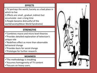 EFFECTS
1.TV portrays the world /society as a bad place in
which to live
2.Effects are small , gradual ,indirect but
accumulate over a long time
3.People become distrustful of the
world/society(Mean World Syndrome)
STRENGTHS
Combines macro and micro level theories
Provides detailed explanation of television’s
unique role
Redefines effect as more than observable
behavioral change
Provides basis for social change
Prototype for further research.
WEAKNESS
The methodology is troubling
Assumes homogeneity of TV content
Focuses on heavy users.
 