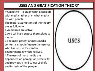 USES AND GRATIFICATION THEORY
Objective –To study what people do
with media rather than what media
do with people.
The major assumptions of the theory
are as follows –
1.Audiences are active.
2.And willingly expose themselves to
media
3.The most potent of mass media
content cannot influence themselves
who has no use for it in the
environment in which he lives.
4.The uses of mass media are
dependent on perception,selectivity
and previously held values ,beliefs
and intrests of the people.
 