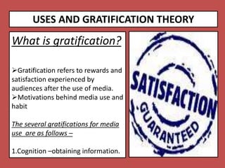 USES AND GRATIFICATION THEORY
What is gratification?
Gratification refers to rewards and
satisfaction experienced by
audiences after the use of media.
Motivations behind media use and
habit
The several gratifications for media
use are as follows –
1.Cognition –obtaining information.
 