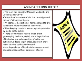 AGENDA SETTING THEORY
The term was coined by Maxwell Mc.Combs and
Donald L.Shaw(1972)
It was done in context of election campaigns and
the party’s important issues
An agenda is a selection of items arranged to give
some items more importance than others.
 Gate keeping results in a news agenda presented
by media to the public.
There are numerous factors which affect
gatekeeping : cultural, social, psychological,ethics
of individual journalism,policies of editors,or
publishers,a desire to get ahead,to protect one’s
job,or to avoid conflict in time and
space,dependence of handouts from government
or public relation offices as sources of news
 