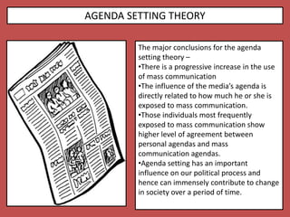 AGENDA SETTING THEORY
The major conclusions for the agenda
setting theory –
•There is a progressive increase in the use
of mass communication
•The influence of the media’s agenda is
directly related to how much he or she is
exposed to mass communication.
•Those individuals most frequently
exposed to mass communication show
higher level of agreement between
personal agendas and mass
communication agendas.
•Agenda setting has an important
influence on our political process and
hence can immensely contribute to change
in society over a period of time.
 