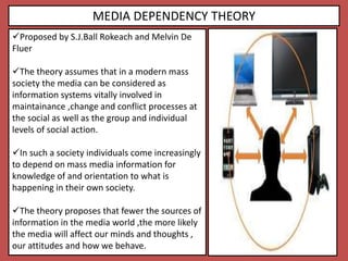 MEDIA DEPENDENCY THEORY
Proposed by S.J.Ball Rokeach and Melvin De
Fluer
The theory assumes that in a modern mass
society the media can be considered as
information systems vitally involved in
maintainance ,change and conflict processes at
the social as well as the group and individual
levels of social action.
In such a society individuals come increasingly
to depend on mass media information for
knowledge of and orientation to what is
happening in their own society.
The theory proposes that fewer the sources of
information in the media world ,the more likely
the media will affect our minds and thoughts ,
our attitudes and how we behave.
 