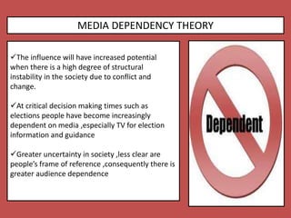 MEDIA DEPENDENCY THEORY
The influence will have increased potential
when there is a high degree of structural
instability in the society due to conflict and
change.
At critical decision making times such as
elections people have become increasingly
dependent on media ,especially TV for election
information and guidance
Greater uncertainty in society ,less clear are
people’s frame of reference ,consequently there is
greater audience dependence
 