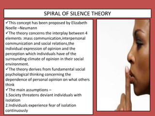 SPIRAL OF SILENCE THEORY
This concept has been proposed by Elizabeth
Noelle –Neumann
The theory concerns the interplay between 4
elements :mass communication,interpersonal
communication and social relations,the
individual expression of opinion and the
perception which individuals have of the
surrounding climate of opinion in their social
environment.
The theory derives from fundamental social
psychological thinking concerning the
dependence of personal opinion on what others
think
The main assumptions –
1.Society threatens deviant individuals with
isolation
2.Individuals experience fear of isolation
continuously
 