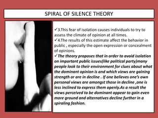 SPIRAL OF SILENCE THEORY
3.This fear of isolation causes individuals to try to
assess the climate of opinion at all times.
4.The results of this estimate affect the behavior in
public , especially the open expression or concealment
of opinions.
The theory proposes that in order to avoid isolation
on important public issues(like political party)many
people look to their environment for clues about what
the dominant opinion is and which views are gaining
strength or are in decline . If one believes one’s own
personal views are amongst those in decline ,one is
less inclined to express them openly.As a result the
views perceived to be dominant appear to gain even
more ground and alternatives decline further in a
spiraling fashion.
 