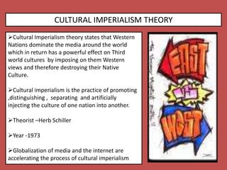 CULTURAL IMPERIALISM THEORY
Cultural Imperialism theory states that Western
Nations dominate the media around the world
which in return has a powerful effect on Third
world cultures by imposing on them Western
views and therefore destroying their Native
Culture.
Cultural imperialism is the practice of promoting
,distinguishing , separating and artificially
injecting the culture of one nation into another.
Theorist –Herb Schiller
Year -1973
Globalization of media and the internet are
accelerating the process of cultural imperialism
 