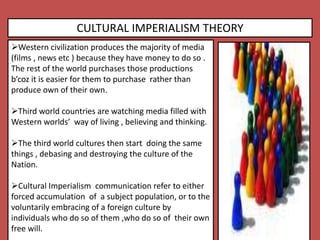 CULTURAL IMPERIALISM THEORY
Western civilization produces the majority of media
(films , news etc ) because they have money to do so .
The rest of the world purchases those productions
b’coz it is easier for them to purchase rather than
produce own of their own.
Third world countries are watching media filled with
Western worlds’ way of living , believing and thinking.
The third world cultures then start doing the same
things , debasing and destroying the culture of the
Nation.
Cultural Imperialism communication refer to either
forced accumulation of a subject population, or to the
voluntarily embracing of a foreign culture by
individuals who do so of them ,who do so of their own
free will.
 