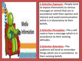 1.Selective Exposure –People tend
to expose themselves to various
messages or stimuli that are in
accordance with their opinion and
interest and avoid communication
which is in dissonance to their
beliefs.
2.Selective Perception –The y will
read or hear a message which is in
accordance to their existing
attitudes.
3.Selective Retention –The
audience will tend to remember
things which are in accordance to
their existing beliefs
 