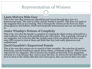 Representation of Women 
Laura Mulveys Male Gaze 
This is the view that women are objectified and viewed through they eyes of a 
heterosexual male. The male is active and the female is passive. This does not apply to 
the magazine that we are creating. This is because the women on the front are more 
about glamour and fashion, which stereotypically heterosexual men are not interested 
in. 
Janice Winship’s Notions of Complicity 
This is the view that the female is complicit in creating the ideal version of herself for a 
male audience, because of the gratification she will receive. This is partially relevant to 
our magazine, not in the fact that the models want to feel sexualised, but they want 
men AND women to look at them and think that they look really glamorous and 
sophisticated. 
David Gauntlett’s Empowered Female 
This is the view that women are in control of their sexuality- ‘the rejection of passive 
femininity, and the freedom to openly desire others, is feminist progress’. This is most 
relevant for our magazine. This is because the models on the front of our magazines 
will pose in a way because they want to pose like that. As well as the fact that they don’t 
have to dress in the clothes that they have been given, they can choose their own style. 
 