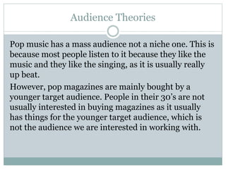 Audience Theories 
Pop music has a mass audience not a niche one. This is 
because most people listen to it because they like the 
music and they like the singing, as it is usually really 
up beat. 
However, pop magazines are mainly bought by a 
younger target audience. People in their 30’s are not 
usually interested in buying magazines as it usually 
has things for the younger target audience, which is 
not the audience we are interested in working with. 
 