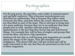 Psychographics 
For the pop genre, the part they come under is mainstreamers 
and partially explorers. This is because mainstreamers are 
described as conformists. This is because they follow what 
everyone else likes, and they follow the crowd. Moreover they 
are described as part of the mass. This is relevant to being part 
of a mass audience, because they are in an audience that most 
people join in with. Another relevant point to being a 
mainstreamer is the fact that they favour big and well-known 
things. For example they will be fans of singers and groups that 
everyone likes, and have a big reputation. 
Explorers fit into this as well because pop magazines are usually 
about the image of the singer. They like sensation and 
indulgence. This shows that they will get excited and will be 
really interested in the way that they are presented on the front 
of these magazines. 
