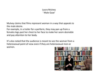 Laura Mulvey
‘ Male Gaze’
Mulvey claims that films represent woman in a way that appeals to
the male desire.
For example, in a trailer for a perform, they may pan up from a
females legs past her chest to her face to make her seem desirable
and pay attention to her body.
It’s also noted that the audience is meant to see the woman from a
heterosexual point of view even if they are heterosexual men or
women.
 