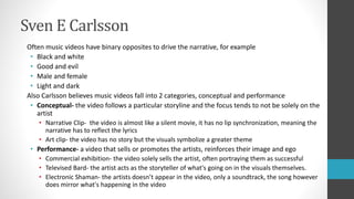Sven E Carlsson
Often music videos have binary opposites to drive the narrative, for example
• Black and white
• Good and evil
• Male and female
• Light and dark
Also Carlsson believes music videos fall into 2 categories, conceptual and performance
• Conceptual- the video follows a particular storyline and the focus tends to not be solely on the
artist
• Narrative Clip- the video is almost like a silent movie, it has no lip synchronization, meaning the
narrative has to reflect the lyrics
• Art clip- the video has no story but the visuals symbolize a greater theme
• Performance- a video that sells or promotes the artists, reinforces their image and ego
• Commercial exhibition- the video solely sells the artist, often portraying them as successful
• Televised Bard- the artist acts as the storyteller of what's going on in the visuals themselves.
• Electronic Shaman- the artists doesn’t appear in the video, only a soundtrack, the song however
does mirror what's happening in the video
 