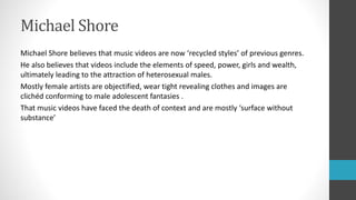 Michael Shore
Michael Shore believes that music videos are now ‘recycled styles’ of previous genres.
He also believes that videos include the elements of speed, power, girls and wealth,
ultimately leading to the attraction of heterosexual males.
Mostly female artists are objectified, wear tight revealing clothes and images are
clichéd conforming to male adolescent fantasies .
That music videos have faced the death of context and are mostly ‘surface without
substance’
 