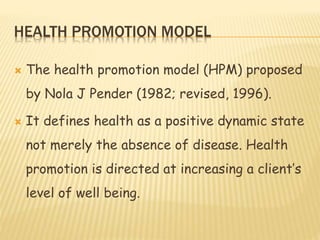 HEALTH PROMOTION MODEL
 The health promotion model (HPM) proposed
by Nola J Pender (1982; revised, 1996).
 It defines health as a positive dynamic state
not merely the absence of disease. Health
promotion is directed at increasing a client’s
level of well being.
 