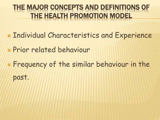 THE MAJOR CONCEPTS AND DEFINITIONS OF
THE HEALTH PROMOTION MODEL
 Individual Characteristics and Experience
 Prior related behaviour
 Frequency of the similar behaviour in the
past.
 