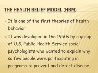 THE HEALTH BELIEF MODEL (HBM)
 It is one of the first theories of health
behavior.
 It was developed in the 1950s by a group
of U.S. Public Health Service social
psychologists who wanted to explain why
so few people were participating in
programs to prevent and detect disease.
 