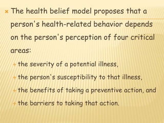  The health belief model proposes that a
person's health-related behavior depends
on the person's perception of four critical
areas:
 the severity of a potential illness,
 the person's susceptibility to that illness,
 the benefits of taking a preventive action, and
 the barriers to taking that action.
 