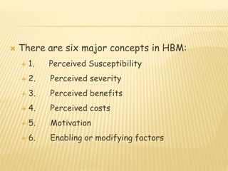  There are six major concepts in HBM:
 1. Perceived Susceptibility
 2. Perceived severity
 3. Perceived benefits
 4. Perceived costs
 5. Motivation
 6. Enabling or modifying factors
 