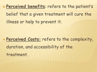  Perceived benefits: refers to the patient’s
belief that a given treatment will cure the
illness or help to prevent it.
 Perceived Costs: refers to the complexity,
duration, and accessibility of the
treatment.
 