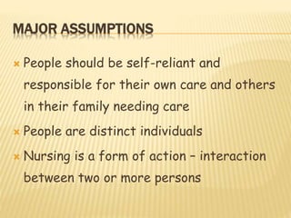 MAJOR ASSUMPTIONS
 People should be self-reliant and
responsible for their own care and others
in their family needing care
 People are distinct individuals
 Nursing is a form of action – interaction
between two or more persons
 