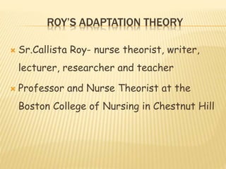 ROY’S ADAPTATION THEORY
 Sr.Callista Roy- nurse theorist, writer,
lecturer, researcher and teacher
 Professor and Nurse Theorist at the
Boston College of Nursing in Chestnut Hill
 