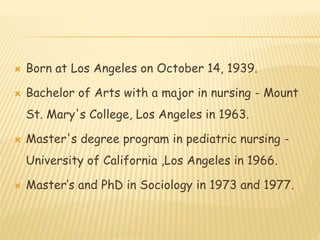  Born at Los Angeles on October 14, 1939.
 Bachelor of Arts with a major in nursing - Mount
St. Mary's College, Los Angeles in 1963.
 Master's degree program in pediatric nursing -
University of California ,Los Angeles in 1966.
 Master’s and PhD in Sociology in 1973 and 1977.
 