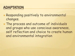 ADAPTATION
 Responding positively to environmental
changes.
 The process and outcome of individuals
and groups who use conscious awareness,
self reflection and choice to create human
and environmental integration
 