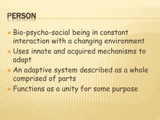 PERSON
 Bio-psycho-social being in constant
interaction with a changing environment
 Uses innate and acquired mechanisms to
adapt
 An adaptive system described as a whole
comprised of parts
 Functions as a unity for some purpose
 