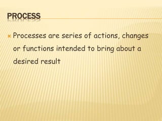 PROCESS
 Processes are series of actions, changes
or functions intended to bring about a
desired result
 