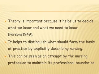  Theory is important because it helps us to decide
what we know and what we need to know
(Parsons1949).
 It helps to distinguish what should form the basis
of practice by explicitly describing nursing.
 This can be seen as an attempt by the nursing
profession to maintain its professional boundaries
 