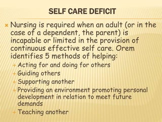 SELF CARE DEFICIT
 Nursing is required when an adult (or in the
case of a dependent, the parent) is
incapable or limited in the provision of
continuous effective self care. Orem
identifies 5 methods of helping:
 Acting for and doing for others
 Guiding others
 Supporting another
 Providing an environment promoting personal
development in relation to meet future
demands
 Teaching another
 