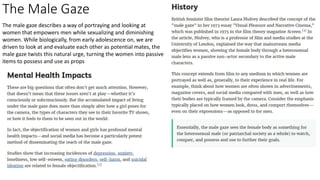 The Male Gaze
The male gaze describes a way of portraying and looking at
women that empowers men while sexualizing and diminishing
women. While biologically, from early adolescence on, we are
driven to look at and evaluate each other as potential mates, the
male gaze twists this natural urge, turning the women into passive
items to possess and use as props
 