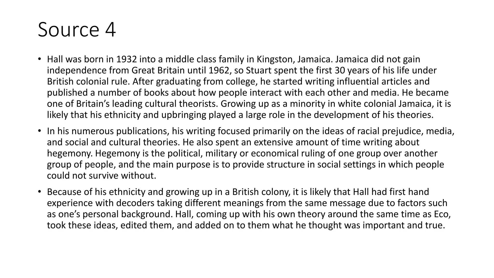 Source 4
• Hall was born in 1932 into a middle class family in Kingston, Jamaica. Jamaica did not gain
independence from Great Britain until 1962, so Stuart spent the first 30 years of his life under
British colonial rule. After graduating from college, he started writing influential articles and
published a number of books about how people interact with each other and media. He became
one of Britain’s leading cultural theorists. Growing up as a minority in white colonial Jamaica, it is
likely that his ethnicity and upbringing played a large role in the development of his theories.
• In his numerous publications, his writing focused primarily on the ideas of racial prejudice, media,
and social and cultural theories. He also spent an extensive amount of time writing about
hegemony. Hegemony is the political, military or economical ruling of one group over another
group of people, and the main purpose is to provide structure in social settings in which people
could not survive without.
• Because of his ethnicity and growing up in a British colony, it is likely that Hall had first hand
experience with decoders taking different meanings from the same message due to factors such
as one’s personal background. Hall, coming up with his own theory around the same time as Eco,
took these ideas, edited them, and added on to them what he thought was important and true.
 