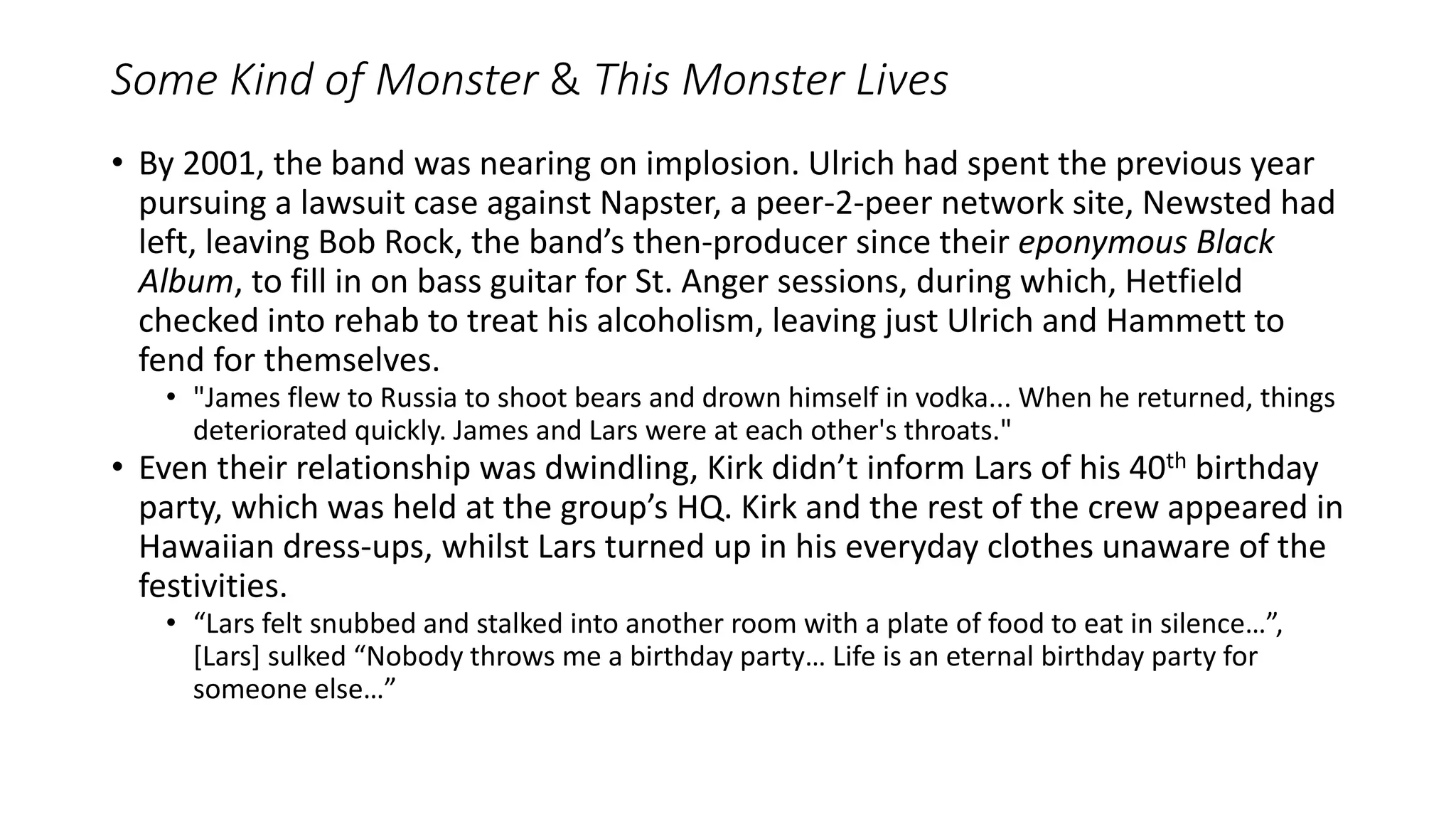 Some Kind of Monster & This Monster Lives
• By 2001, the band was nearing on implosion. Ulrich had spent the previous year
pursuing a lawsuit case against Napster, a peer-2-peer network site, Newsted had
left, leaving Bob Rock, the band’s then-producer since their eponymous Black
Album, to fill in on bass guitar for St. Anger sessions, during which, Hetfield
checked into rehab to treat his alcoholism, leaving just Ulrich and Hammett to
fend for themselves.
• "James flew to Russia to shoot bears and drown himself in vodka... When he returned, things
deteriorated quickly. James and Lars were at each other's throats."
• Even their relationship was dwindling, Kirk didn’t inform Lars of his 40th birthday
party, which was held at the group’s HQ. Kirk and the rest of the crew appeared in
Hawaiian dress-ups, whilst Lars turned up in his everyday clothes unaware of the
festivities.
• “Lars felt snubbed and stalked into another room with a plate of food to eat in silence…”,
[Lars] sulked “Nobody throws me a birthday party… Life is an eternal birthday party for
someone else…”
 