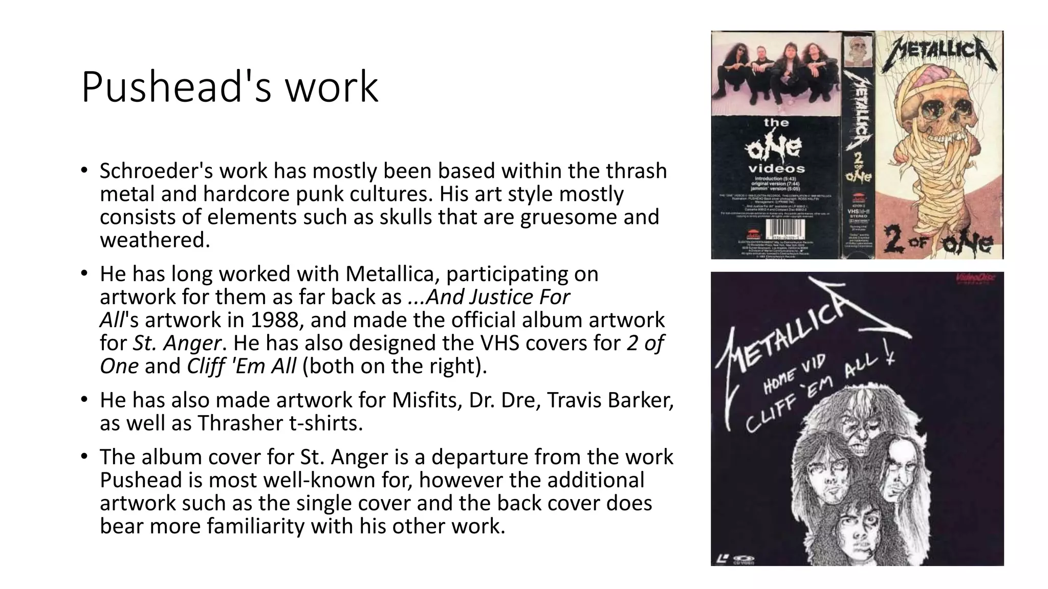 Pushead's work
• Schroeder's work has mostly been based within the thrash
metal and hardcore punk cultures. His art style mostly
consists of elements such as skulls that are gruesome and
weathered.
• He has long worked with Metallica, participating on
artwork for them as far back as ...And Justice For
All's artwork in 1988, and made the official album artwork
for St. Anger. He has also designed the VHS covers for 2 of
One and Cliff 'Em All (both on the right).
• He has also made artwork for Misfits, Dr. Dre, Travis Barker,
as well as Thrasher t-shirts.
• The album cover for St. Anger is a departure from the work
Pushead is most well-known for, however the additional
artwork such as the single cover and the back cover does
bear more familiarity with his other work.
 