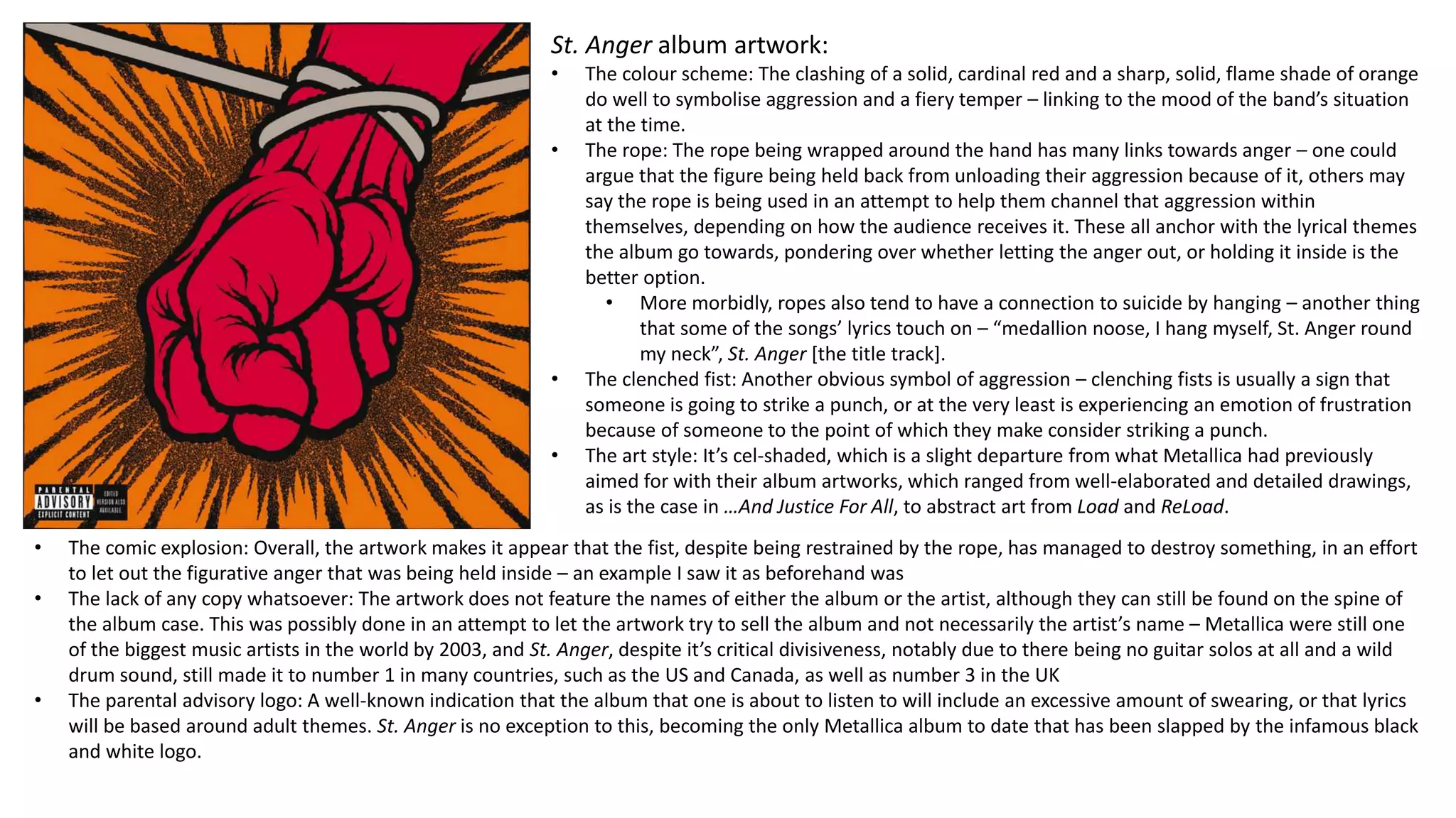 St. Anger album artwork:
• The colour scheme: The clashing of a solid, cardinal red and a sharp, solid, flame shade of orange
do well to symbolise aggression and a fiery temper – linking to the mood of the band’s situation
at the time.
• The rope: The rope being wrapped around the hand has many links towards anger – one could
argue that the figure being held back from unloading their aggression because of it, others may
say the rope is being used in an attempt to help them channel that aggression within
themselves, depending on how the audience receives it. These all anchor with the lyrical themes
the album go towards, pondering over whether letting the anger out, or holding it inside is the
better option.
• More morbidly, ropes also tend to have a connection to suicide by hanging – another thing
that some of the songs’ lyrics touch on – “medallion noose, I hang myself, St. Anger round
my neck”, St. Anger [the title track].
• The clenched fist: Another obvious symbol of aggression – clenching fists is usually a sign that
someone is going to strike a punch, or at the very least is experiencing an emotion of frustration
because of someone to the point of which they make consider striking a punch.
• The art style: It’s cel-shaded, which is a slight departure from what Metallica had previously
aimed for with their album artworks, which ranged from well-elaborated and detailed drawings,
as is the case in …And Justice For All, to abstract art from Load and ReLoad.
• The comic explosion: Overall, the artwork makes it appear that the fist, despite being restrained by the rope, has managed to destroy something, in an effort
to let out the figurative anger that was being held inside – an example I saw it as beforehand was
• The lack of any copy whatsoever: The artwork does not feature the names of either the album or the artist, although they can still be found on the spine of
the album case. This was possibly done in an attempt to let the artwork try to sell the album and not necessarily the artist’s name – Metallica were still one
of the biggest music artists in the world by 2003, and St. Anger, despite it’s critical divisiveness, notably due to there being no guitar solos at all and a wild
drum sound, still made it to number 1 in many countries, such as the US and Canada, as well as number 3 in the UK
• The parental advisory logo: A well-known indication that the album that one is about to listen to will include an excessive amount of swearing, or that lyrics
will be based around adult themes. St. Anger is no exception to this, becoming the only Metallica album to date that has been slapped by the infamous black
and white logo.
 
