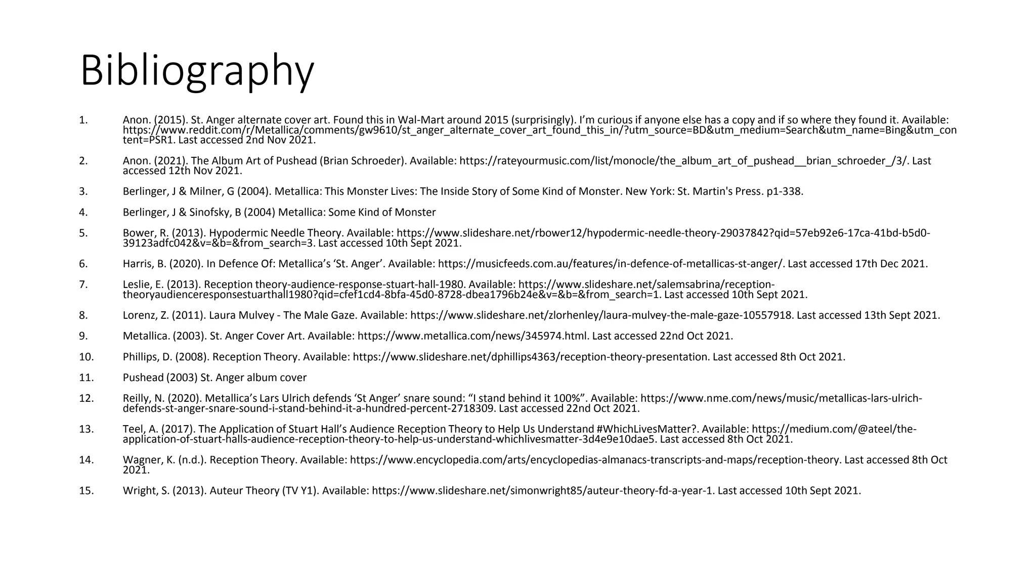 Bibliography
1. Anon. (2015). St. Anger alternate cover art. Found this in Wal-Mart around 2015 (surprisingly). I’m curious if anyone else has a copy and if so where they found it. Available:
https://www.reddit.com/r/Metallica/comments/gw9610/st_anger_alternate_cover_art_found_this_in/?utm_source=BD&utm_medium=Search&utm_name=Bing&utm_con
tent=PSR1. Last accessed 2nd Nov 2021.
2. Anon. (2021). The Album Art of Pushead (Brian Schroeder). Available: https://rateyourmusic.com/list/monocle/the_album_art_of_pushead__brian_schroeder_/3/. Last
accessed 12th Nov 2021.
3. Berlinger, J & Milner, G (2004). Metallica: This Monster Lives: The Inside Story of Some Kind of Monster. New York: St. Martin's Press. p1-338.
4. Berlinger, J & Sinofsky, B (2004) Metallica: Some Kind of Monster
5. Bower, R. (2013). Hypodermic Needle Theory. Available: https://www.slideshare.net/rbower12/hypodermic-needle-theory-29037842?qid=57eb92e6-17ca-41bd-b5d0-
39123adfc042&v=&b=&from_search=3. Last accessed 10th Sept 2021.
6. Harris, B. (2020). In Defence Of: Metallica’s ‘St. Anger’. Available: https://musicfeeds.com.au/features/in-defence-of-metallicas-st-anger/. Last accessed 17th Dec 2021.
7. Leslie, E. (2013). Reception theory-audience-response-stuart-hall-1980. Available: https://www.slideshare.net/salemsabrina/reception-
theoryaudienceresponsestuarthall1980?qid=cfef1cd4-8bfa-45d0-8728-dbea1796b24e&v=&b=&from_search=1. Last accessed 10th Sept 2021.
8. Lorenz, Z. (2011). Laura Mulvey - The Male Gaze. Available: https://www.slideshare.net/zlorhenley/laura-mulvey-the-male-gaze-10557918. Last accessed 13th Sept 2021.
9. Metallica. (2003). St. Anger Cover Art. Available: https://www.metallica.com/news/345974.html. Last accessed 22nd Oct 2021.
10. Phillips, D. (2008). Reception Theory. Available: https://www.slideshare.net/dphillips4363/reception-theory-presentation. Last accessed 8th Oct 2021.
11. Pushead (2003) St. Anger album cover
12. Reilly, N. (2020). Metallica’s Lars Ulrich defends ‘St Anger’ snare sound: “I stand behind it 100%”. Available: https://www.nme.com/news/music/metallicas-lars-ulrich-
defends-st-anger-snare-sound-i-stand-behind-it-a-hundred-percent-2718309. Last accessed 22nd Oct 2021.
13. Teel, A. (2017). The Application of Stuart Hall’s Audience Reception Theory to Help Us Understand #WhichLivesMatter?. Available: https://medium.com/@ateel/the-
application-of-stuart-halls-audience-reception-theory-to-help-us-understand-whichlivesmatter-3d4e9e10dae5. Last accessed 8th Oct 2021.
14. Wagner, K. (n.d.). Reception Theory. Available: https://www.encyclopedia.com/arts/encyclopedias-almanacs-transcripts-and-maps/reception-theory. Last accessed 8th Oct
2021.
15. Wright, S. (2013). Auteur Theory (TV Y1). Available: https://www.slideshare.net/simonwright85/auteur-theory-fd-a-year-1. Last accessed 10th Sept 2021.
 