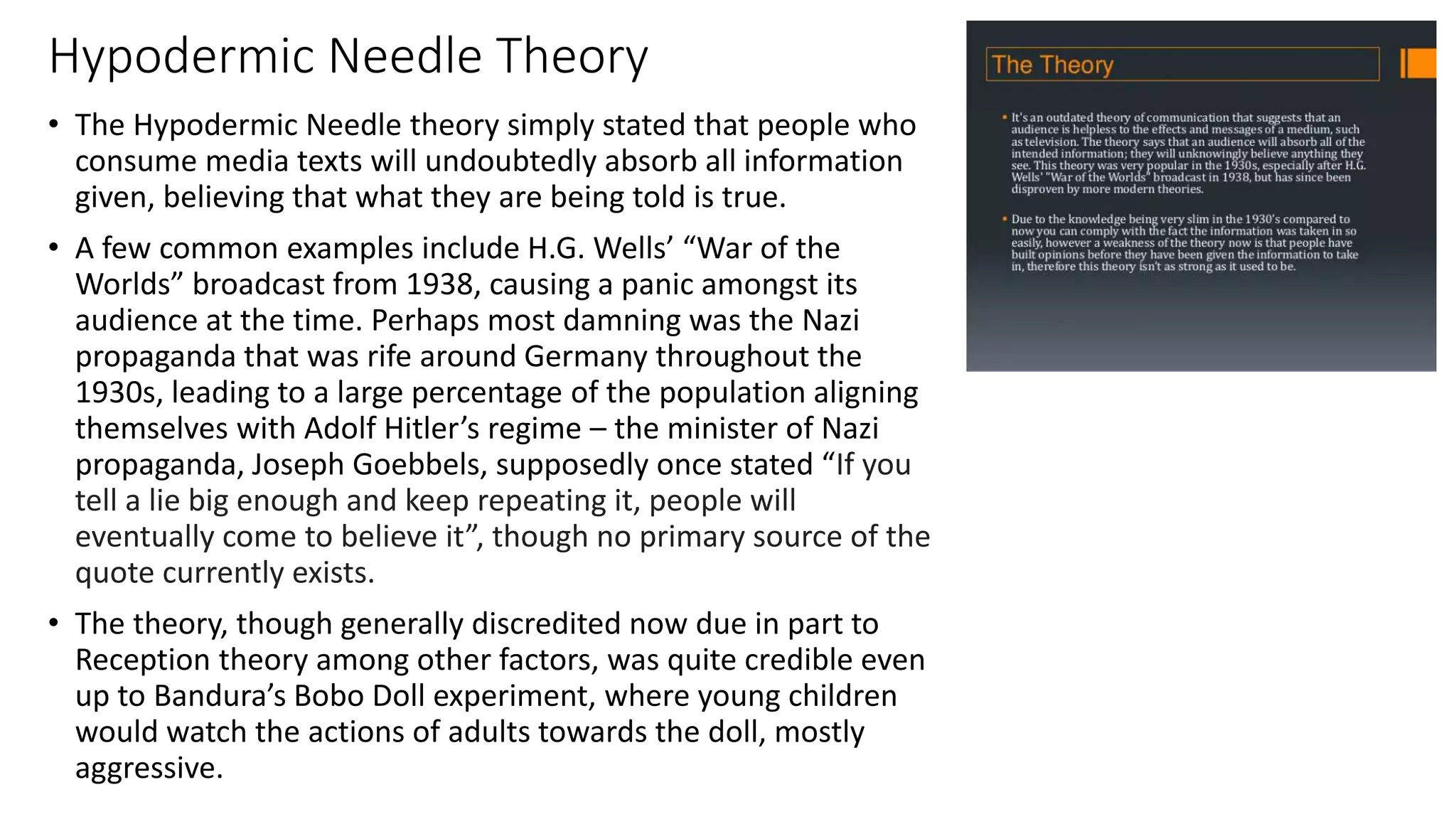 Hypodermic Needle Theory
• The Hypodermic Needle theory simply stated that people who
consume media texts will undoubtedly absorb all information
given, believing that what they are being told is true.
• A few common examples include H.G. Wells’ “War of the
Worlds” broadcast from 1938, causing a panic amongst its
audience at the time. Perhaps most damning was the Nazi
propaganda that was rife around Germany throughout the
1930s, leading to a large percentage of the population aligning
themselves with Adolf Hitler’s regime – the minister of Nazi
propaganda, Joseph Goebbels, supposedly once stated “If you
tell a lie big enough and keep repeating it, people will
eventually come to believe it”, though no primary source of the
quote currently exists.
• The theory, though generally discredited now due in part to
Reception theory among other factors, was quite credible even
up to Bandura’s Bobo Doll experiment, where young children
would watch the actions of adults towards the doll, mostly
aggressive.
 