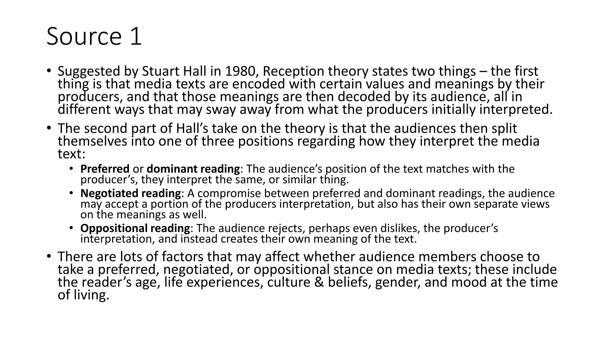 Source 1
• Suggested by Stuart Hall in 1980, Reception theory states two things – the first
thing is that media texts are encoded with certain values and meanings by their
producers, and that those meanings are then decoded by its audience, all in
different ways that may sway away from what the producers initially interpreted.
• The second part of Hall’s take on the theory is that the audiences then split
themselves into one of three positions regarding how they interpret the media
text:
• Preferred or dominant reading: The audience’s position of the text matches with the
producer’s, they interpret the same, or similar thing.
• Negotiated reading: A compromise between preferred and dominant readings, the audience
may accept a portion of the producers interpretation, but also has their own separate views
on the meanings as well.
• Oppositional reading: The audience rejects, perhaps even dislikes, the producer’s
interpretation, and instead creates their own meaning of the text.
• There are lots of factors that may affect whether audience members choose to
take a preferred, negotiated, or oppositional stance on media texts; these include
the reader’s age, life experiences, culture & beliefs, gender, and mood at the time
of living.
 