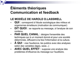 Éléments théoriques
Communication et feedback
LE MODÈLE DE HAROLD D.LASSWELL
- QUI : correspond à l'étude sociologique des...