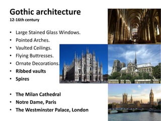 Gothic architecture
12-16th century
• Large Stained Glass Windows.
• Pointed Arches.
• Vaulted Ceilings.
• Flying Buttresses.
• Ornate Decorations.
• Ribbed vaults
• Spires
• The Milan Cathedral
• Notre Dame, Paris
• The Westminster Palace, London
 