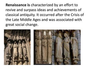 Renaissance is characterized by an effort to
revive and surpass ideas and achievements of
classical antiquity. It occurred after the Crisis of
the Late Middle Ages and was associated with
great social change.
 