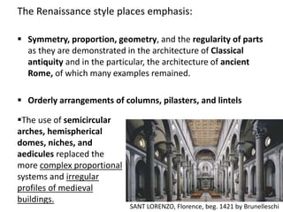The Renaissance style places emphasis:
 Symmetry, proportion, geometry, and the regularity of parts
as they are demonstrated in the architecture of Classical
antiquity and in the particular, the architecture of ancient
Rome, of which many examples remained.
 Orderly arrangements of columns, pilasters, and lintels
The use of semicircular
arches, hemispherical
domes, niches, and
aedicules replaced the
more complex proportional
systems and irregular
profiles of medieval
buildings.
SANT LORENZO, Florence, beg. 1421 by Brunelleschi
 