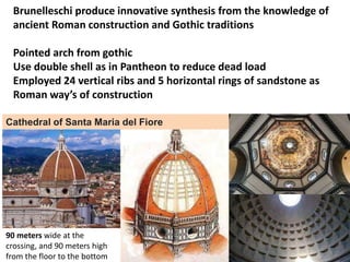 Brunelleschi produce innovative synthesis from the knowledge of
ancient Roman construction and Gothic traditions
Pointed arch from gothic
Use double shell as in Pantheon to reduce dead load
Employed 24 vertical ribs and 5 horizontal rings of sandstone as
Roman way’s of construction
90 meters wide at the
crossing, and 90 meters high
from the floor to the bottom
Cathedral of Santa Maria del Fiore
 
